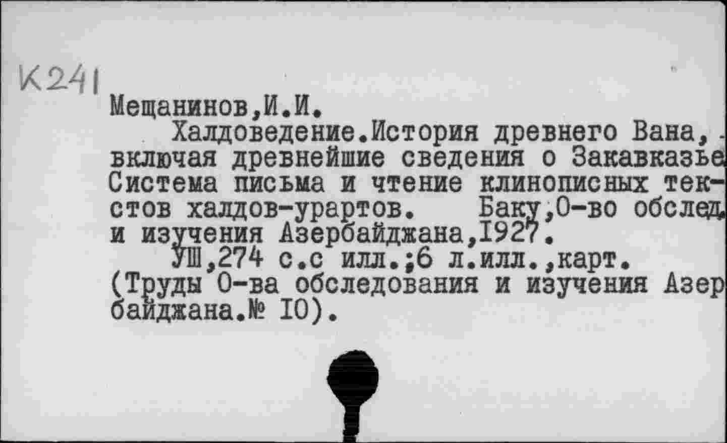 ﻿K24I
Мещанинов,И.И.
Халдоведение.История древнего Вана,. включая древнейшие сведения о Закавказье Система письма и чтение клинописных текстов халдов-урартов. Баку,0-во обслед и изучения Азербайджана,1927.
УШ,274 с.с илл.;6 л.илл.,карт. (Труды О-ва обследования и изучения Азер баиджана.Н® 10).